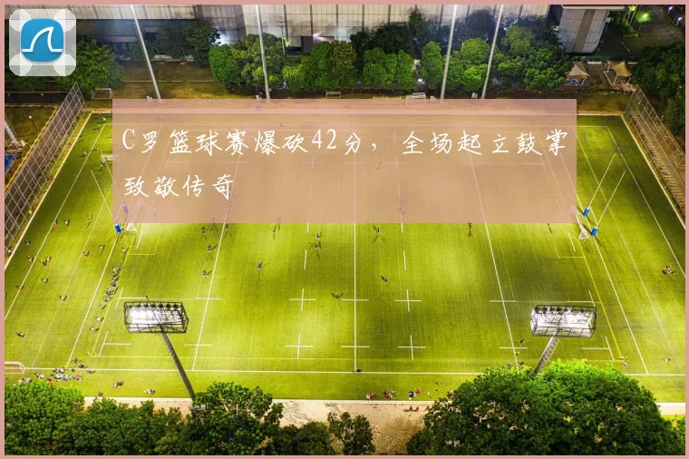 牛八体育网站 - C罗篮球赛爆砍42分，全场起立鼓掌致敬传奇