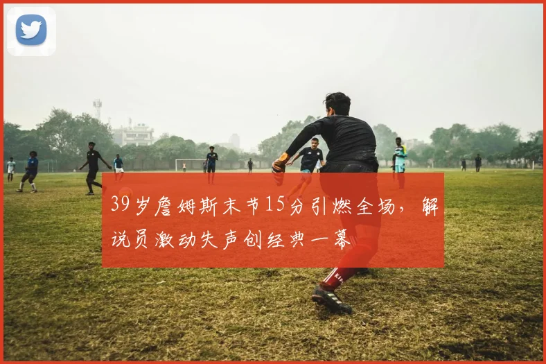 牛八体育网站 - 39岁詹姆斯末节15分引燃全场,解说员激动失声创经典一幕