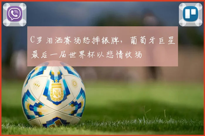 牛八体育网站 - C罗泪洒赛场怒摔银牌，葡萄牙巨星最后一届世界杯以悲情收场