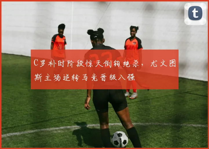 牛八体育网站 - C罗补时阶段惊天倒钩绝杀，尤文图斯主场逆转马竞晋级八强